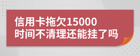 信用卡拖欠15000时间不清理还能挂了吗