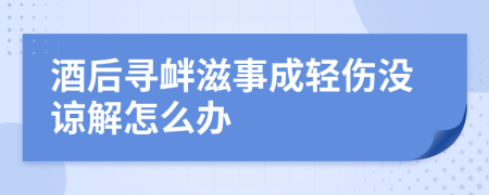 酒后寻衅滋事成轻伤没谅解怎么办