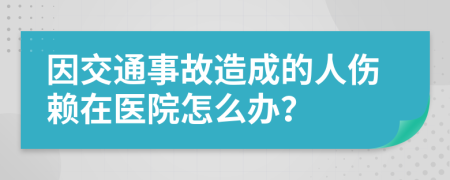 因交通事故造成的人伤赖在医院怎么办？