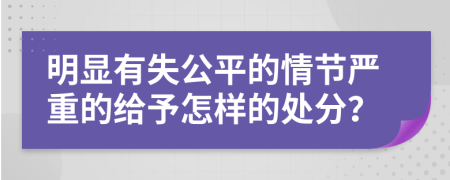 明显有失公平的情节严重的给予怎样的处分？