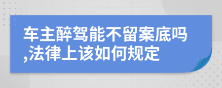 车主醉驾能不留案底吗,法律上该如何规定