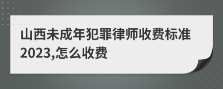 山西未成年犯罪律师收费标准2023,怎么收费