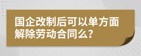 国企改制后可以单方面解除劳动合同么？