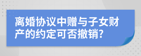 离婚协议中赠与子女财产的约定可否撤销?
