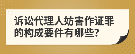 诉讼代理人妨害作证罪的构成要件有哪些？