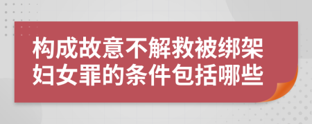 构成故意不解救被绑架妇女罪的条件包括哪些