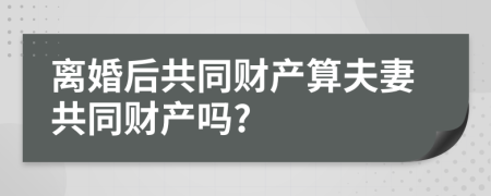 离婚后共同财产算夫妻共同财产吗?