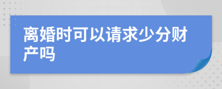 离婚时可以请求少分财产吗