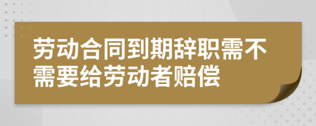 劳动合同到期辞职需不需要给劳动者赔偿