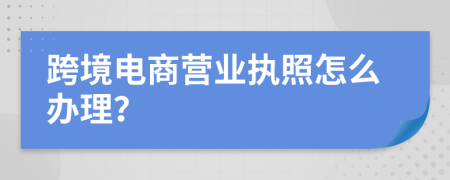 跨境电商营业执照怎么办理？