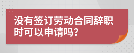 没有签订劳动合同辞职时可以申请吗？