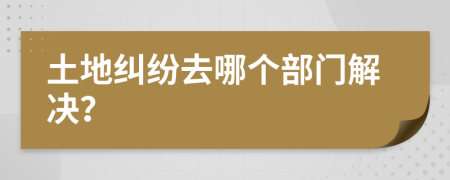 土地纠纷去哪个部门解决？