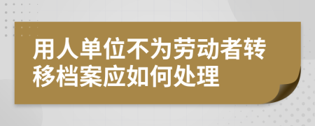 用人单位不为劳动者转移档案应如何处理