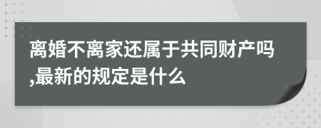 离婚不离家还属于共同财产吗,最新的规定是什么
