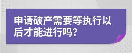 申请破产需要等执行以后才能进行吗？