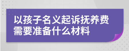 以孩子名义起诉抚养费需要准备什么材料