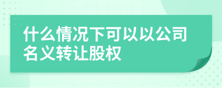 什么情况下可以以公司名义转让股权