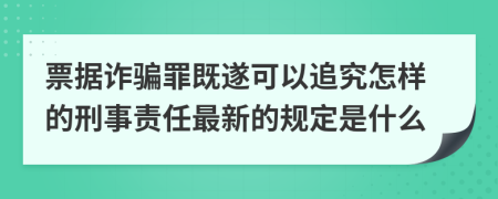 票据诈骗罪既遂可以追究怎样的刑事责任最新的规定是什么