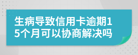 生病导致信用卡逾期15个月可以协商解决吗