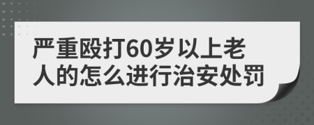 严重殴打60岁以上老人的怎么进行治安处罚