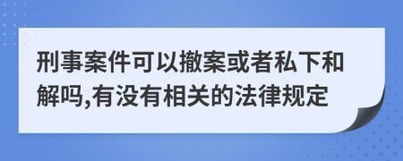 刑事案件可以撤案或者私下和解吗,有没有相关的法律规定