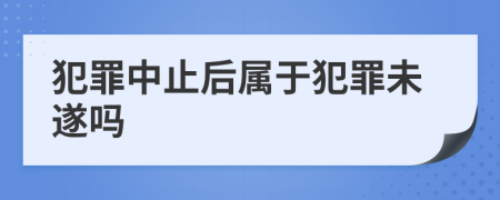 犯罪中止后属于犯罪未遂吗