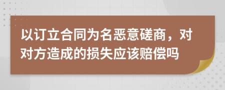 以订立合同为名恶意磋商，对对方造成的损失应该赔偿吗