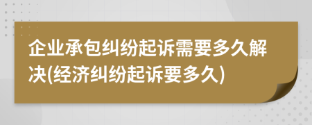 企业承包纠纷起诉需要多久解决(经济纠纷起诉要多久)