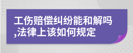 工伤赔偿纠纷能和解吗,法律上该如何规定