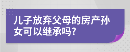 儿子放弃父母的房产孙女可以继承吗?