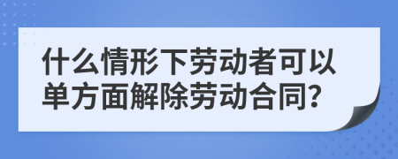 什么情形下劳动者可以单方面解除劳动合同？