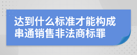 达到什么标准才能构成串通销售非法商标罪