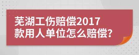 芜湖工伤赔偿2017款用人单位怎么赔偿？