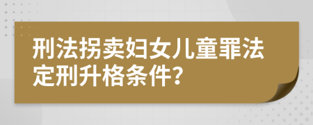 刑法拐卖妇女儿童罪法定刑升格条件？