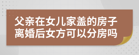 父亲在女儿家盖的房子离婚后女方可以分房吗