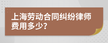 上海劳动合同纠纷律师费用多少？