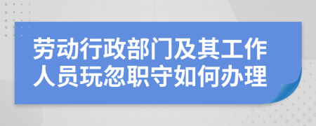 劳动行政部门及其工作人员玩忽职守如何办理