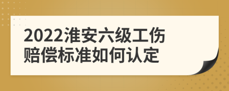 2022淮安六级工伤赔偿标准如何认定
