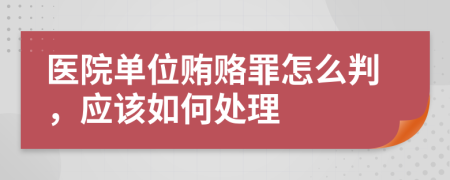 医院单位贿赂罪怎么判，应该如何处理