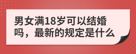 男女满18岁可以结婚吗，最新的规定是什么