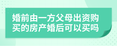 婚前由一方父母出资购买的房产婚后可以买吗