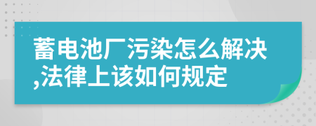 蓄电池厂污染怎么解决,法律上该如何规定