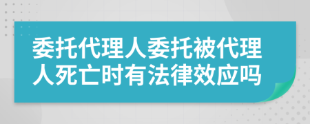 委托代理人委托被代理人死亡时有法律效应吗