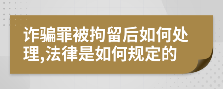 诈骗罪被拘留后如何处理,法律是如何规定的