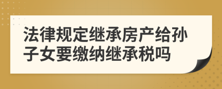 法律规定继承房产给孙子女要缴纳继承税吗