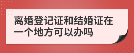 离婚登记证和结婚证在一个地方可以办吗