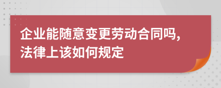 企业能随意变更劳动合同吗,法律上该如何规定