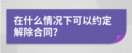在什么情况下可以约定解除合同？
