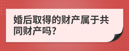 婚后取得的财产属于共同财产吗?