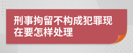 刑事拘留不构成犯罪现在要怎样处理